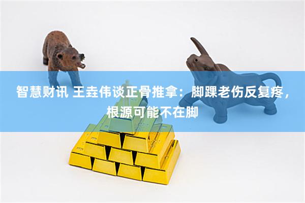 智慧财讯 王垚伟谈正骨推拿：脚踝老伤反复疼，根源可能不在脚