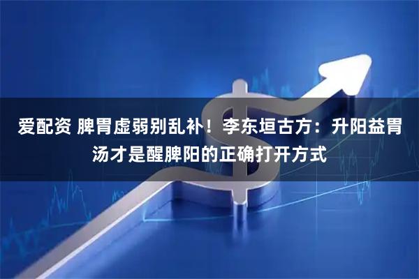 爱配资 脾胃虚弱别乱补！李东垣古方：升阳益胃汤才是醒脾阳的正确打开方式