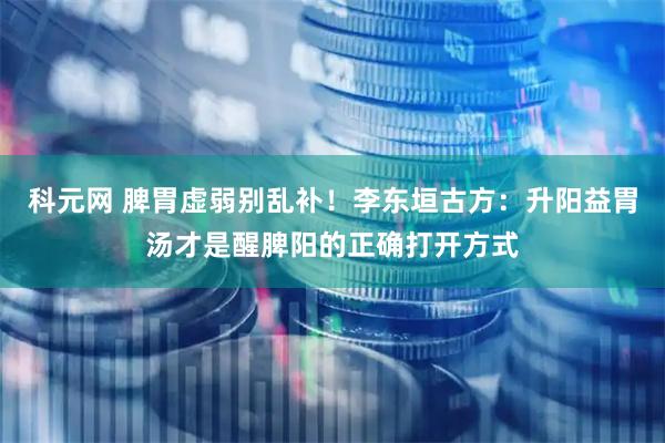 科元网 脾胃虚弱别乱补！李东垣古方：升阳益胃汤才是醒脾阳的正确打开方式