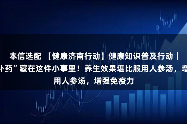 本信选配 【健康济南行动】健康知识普及行动｜最好的“补药”藏在这件小事里！养生效果堪比服用人参汤，增强免疫力