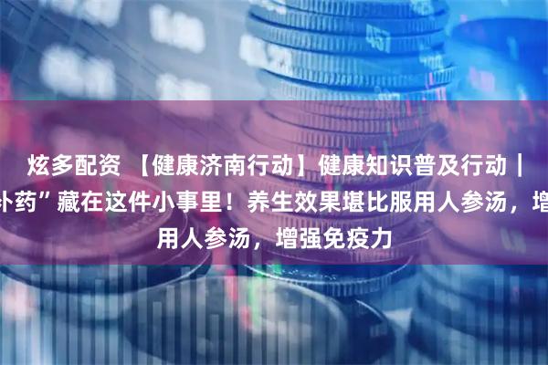 炫多配资 【健康济南行动】健康知识普及行动｜最好的“补药”藏在这件小事里！养生效果堪比服用人参汤，增强免疫力