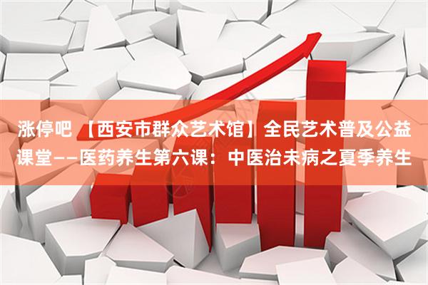 涨停吧 【西安市群众艺术馆】全民艺术普及公益课堂——医药养生第六课：中医治未病之夏季养生