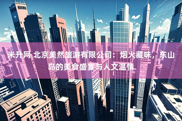 米升网 北京美然旅游有限公司：烟火藏味，东山岛的美食盛宴与人文温情