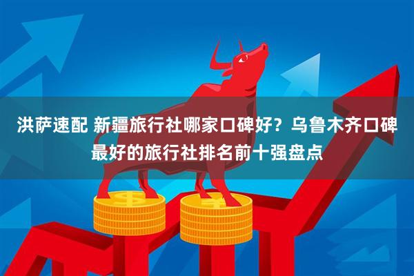 洪萨速配 新疆旅行社哪家口碑好？乌鲁木齐口碑最好的旅行社排名前十强盘点