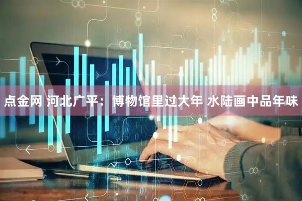 点金网 河北广平：博物馆里过大年 水陆画中品年味