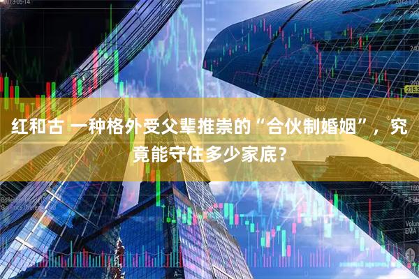 红和古 一种格外受父辈推崇的“合伙制婚姻”，究竟能守住多少家底？