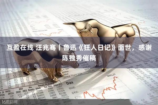 互盈在线 汪兆骞丨鲁迅《狂人日记》面世，感谢陈独秀催稿