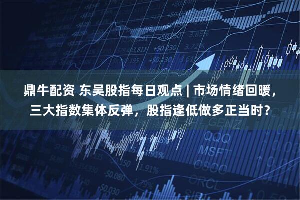 鼎牛配资 东吴股指每日观点 | 市场情绪回暖，三大指数集体反弹，股指逢低做多正当时？