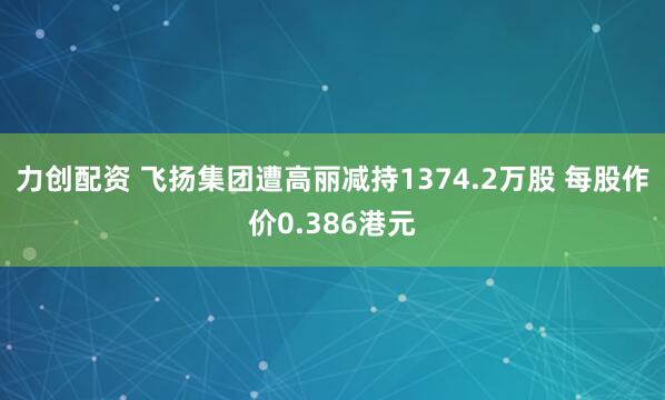 力创配资 飞扬集团遭高丽减持1374.2万股 每股作价0.386港元