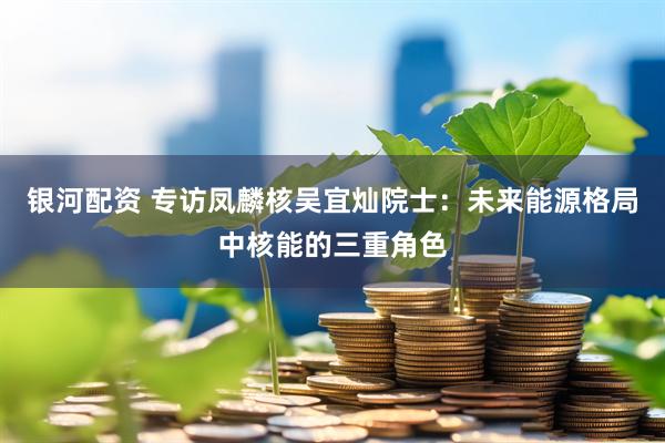 银河配资 专访凤麟核吴宜灿院士：未来能源格局中核能的三重角色