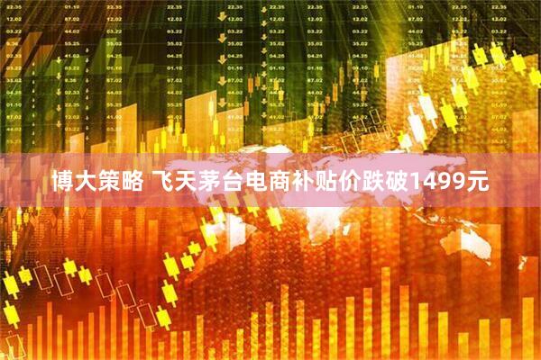 博大策略 飞天茅台电商补贴价跌破1499元