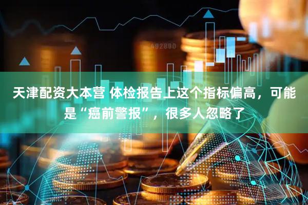 天津配资大本营 体检报告上这个指标偏高，可能是“癌前警报”，很多人忽略了