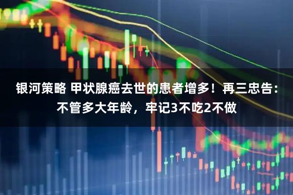 银河策略 甲状腺癌去世的患者增多！再三忠告：不管多大年龄，牢记3不吃2不做