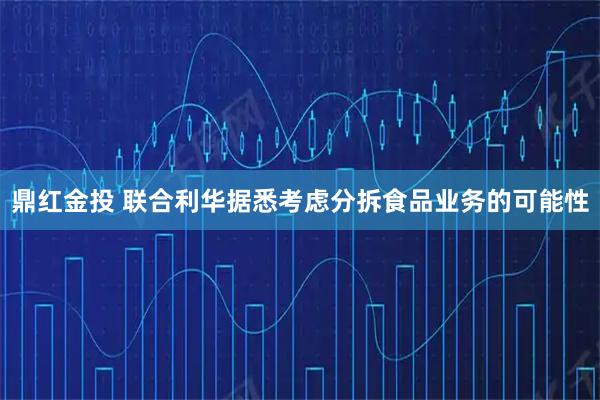 鼎红金投 联合利华据悉考虑分拆食品业务的可能性