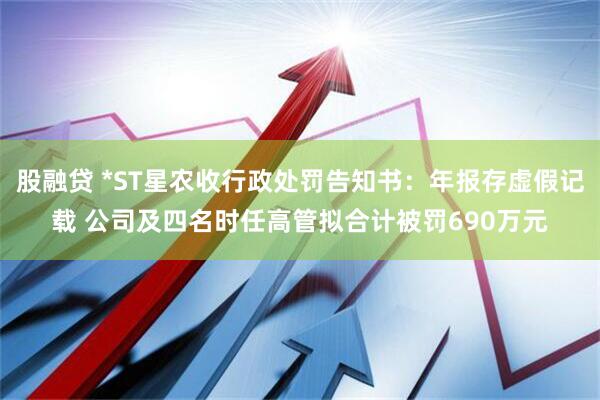 股融贷 *ST星农收行政处罚告知书：年报存虚假记载 公司及四名时任高管拟合计被罚690万元