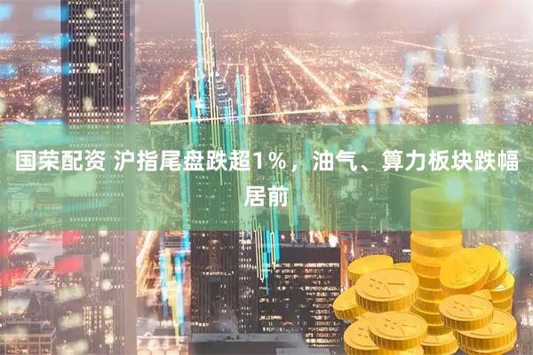 国荣配资 沪指尾盘跌超1％，油气、算力板块跌幅居前