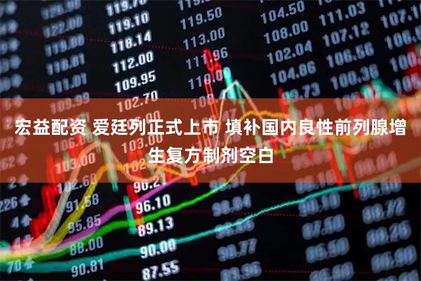宏益配资 爱廷列正式上市 填补国内良性前列腺增生复方制剂空白