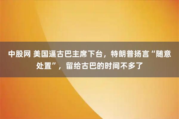 中股网 美国逼古巴主席下台，特朗普扬言“随意处置”，留给古巴的时间不多了