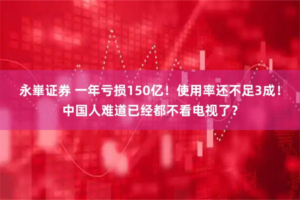 永崋证券 一年亏损150亿！使用率还不足3成！中国人难道已经都不看电视了？