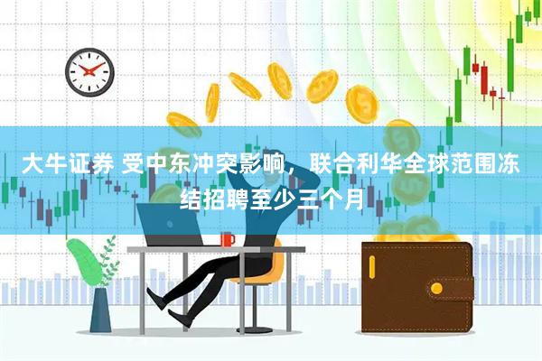 大牛证券 受中东冲突影响，联合利华全球范围冻结招聘至少三个月