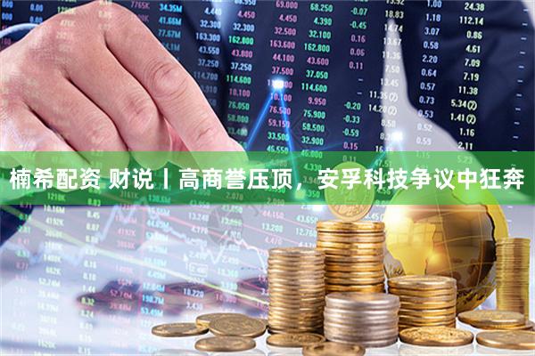 楠希配资 财说丨高商誉压顶，安孚科技争议中狂奔