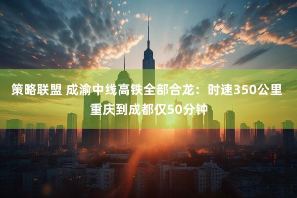 策略联盟 成渝中线高铁全部合龙：时速350公里 重庆到成都仅50分钟