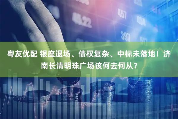 粤友优配 银座退场、债权复杂、中标未落地！济南长清明珠广场该何去何从？