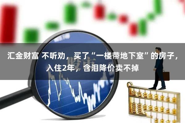 汇金财富 不听劝，买了“一楼带地下室”的房子，入住2年，含泪降价卖不掉