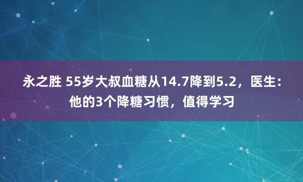 永之胜 55岁大叔血糖从14.7降到5.2，医生：他的3个降糖习惯，值得学习