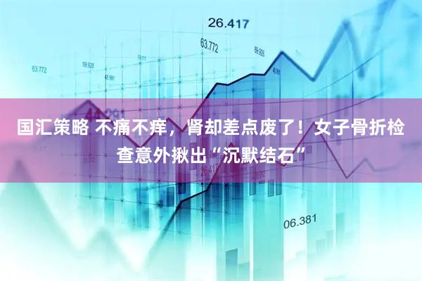 国汇策略 不痛不痒，肾却差点废了！女子骨折检查意外揪出“沉默结石”