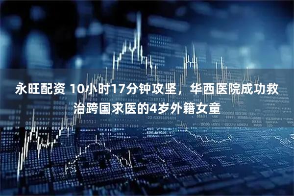 永旺配资 10小时17分钟攻坚，华西医院成功救治跨国求医的4岁外籍女童
