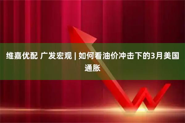维嘉优配 广发宏观 | 如何看油价冲击下的3月美国通胀