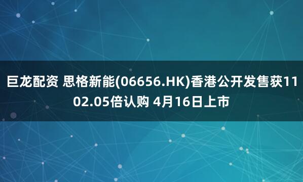 巨龙配资 思格新能(06656.HK)香港公开发售获1102.05倍认购 4月16日上市