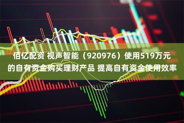 佰亿配资 视声智能（920976）使用519万元的自有资金购买理财产品 提高自有资金使用效率