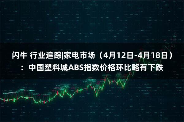 闪牛 行业追踪|家电市场（4月12日-4月18日）：中国塑料城ABS指数价格环比略有下跌