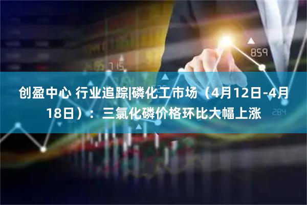 创盈中心 行业追踪|磷化工市场（4月12日-4月18日）：三氯化磷价格环比大幅上涨