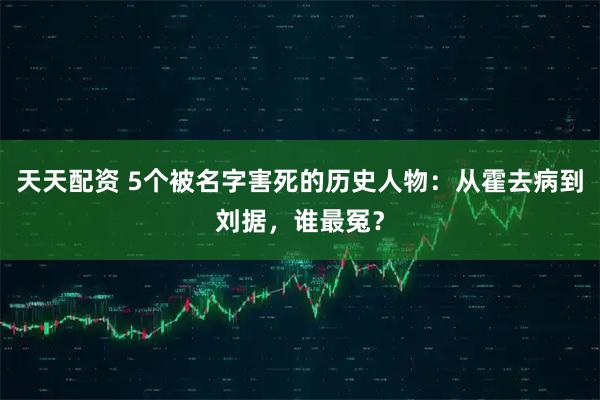 天天配资 5个被名字害死的历史人物：从霍去病到刘据，谁最冤？