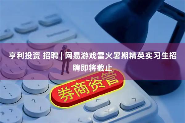 亨利投资 招聘 | 网易游戏雷火暑期精英实习生招聘即将截止