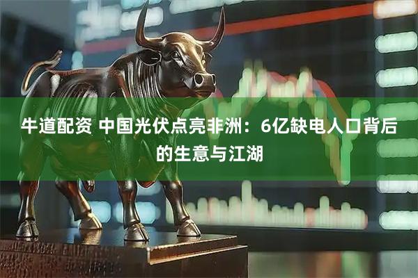 牛道配资 中国光伏点亮非洲：6亿缺电人口背后的生意与江湖