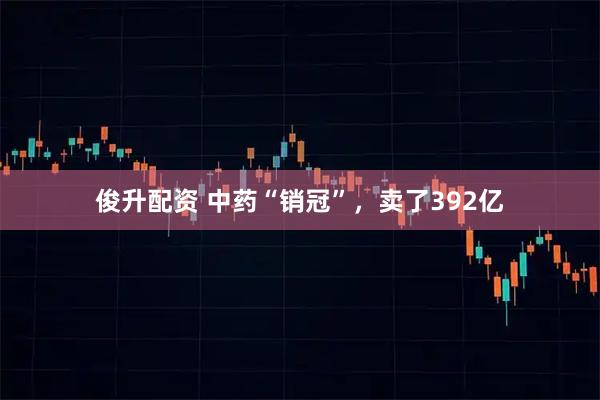 俊升配资 中药“销冠”，卖了392亿